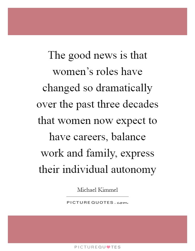 The good news is that women's roles have changed so dramatically over the past three decades that women now expect to have careers, balance work and family, express their individual autonomy Picture Quote #1