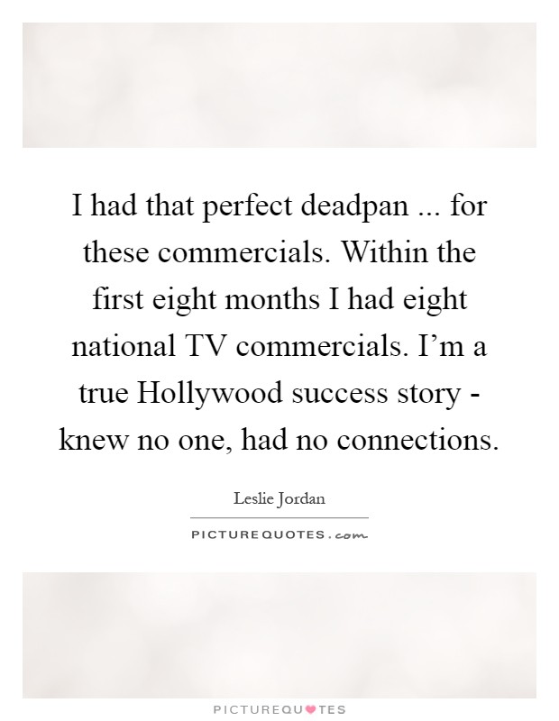 I had that perfect deadpan ... for these commercials. Within the first eight months I had eight national TV commercials. I'm a true Hollywood success story - knew no one, had no connections Picture Quote #1