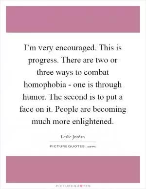 I’m very encouraged. This is progress. There are two or three ways to combat homophobia - one is through humor. The second is to put a face on it. People are becoming much more enlightened Picture Quote #1