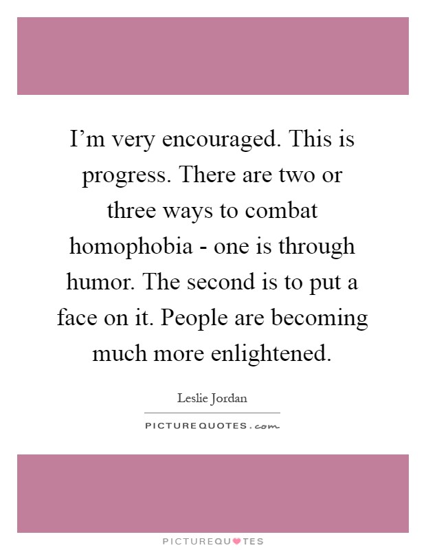 I'm very encouraged. This is progress. There are two or three ways to combat homophobia - one is through humor. The second is to put a face on it. People are becoming much more enlightened Picture Quote #1