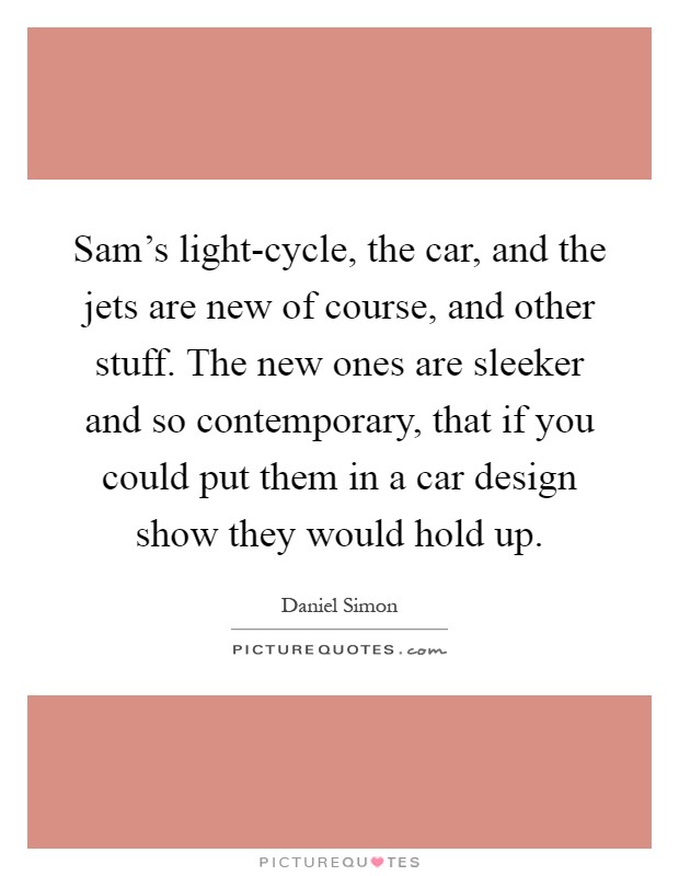 Sam's light-cycle, the car, and the jets are new of course, and other stuff. The new ones are sleeker and so contemporary, that if you could put them in a car design show they would hold up Picture Quote #1