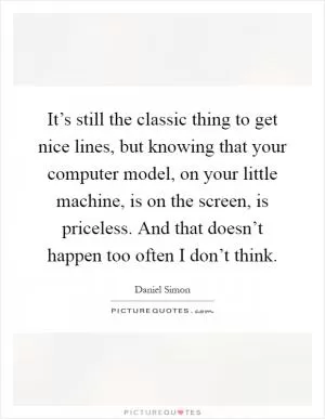 It’s still the classic thing to get nice lines, but knowing that your computer model, on your little machine, is on the screen, is priceless. And that doesn’t happen too often I don’t think Picture Quote #1