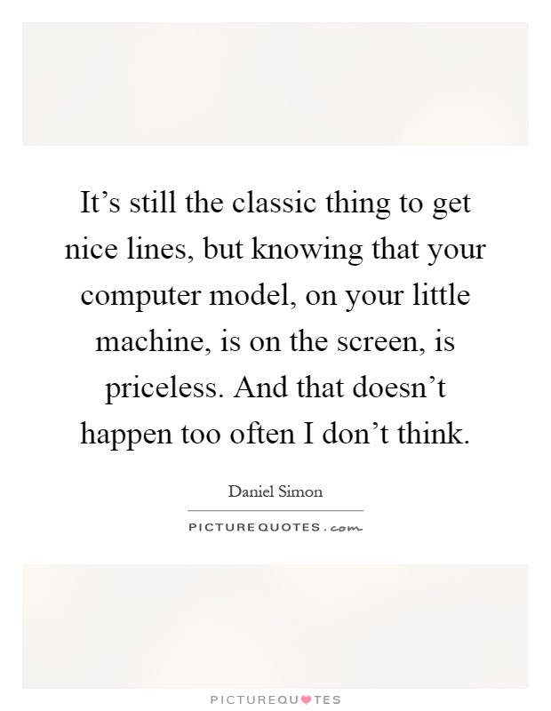 It's still the classic thing to get nice lines, but knowing that your computer model, on your little machine, is on the screen, is priceless. And that doesn't happen too often I don't think Picture Quote #1