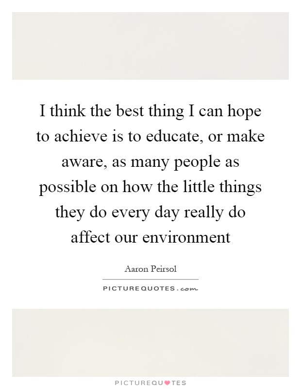 I think the best thing I can hope to achieve is to educate, or make aware, as many people as possible on how the little things they do every day really do affect our environment Picture Quote #1