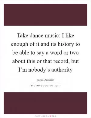 Take dance music: I like enough of it and its history to be able to say a word or two about this or that record, but I’m nobody’s authority Picture Quote #1