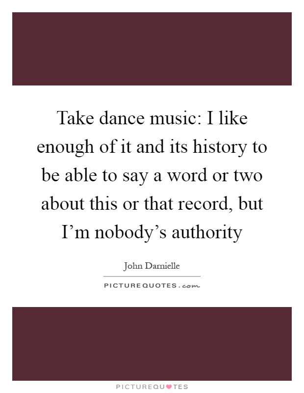 Take dance music: I like enough of it and its history to be able to say a word or two about this or that record, but I'm nobody's authority Picture Quote #1