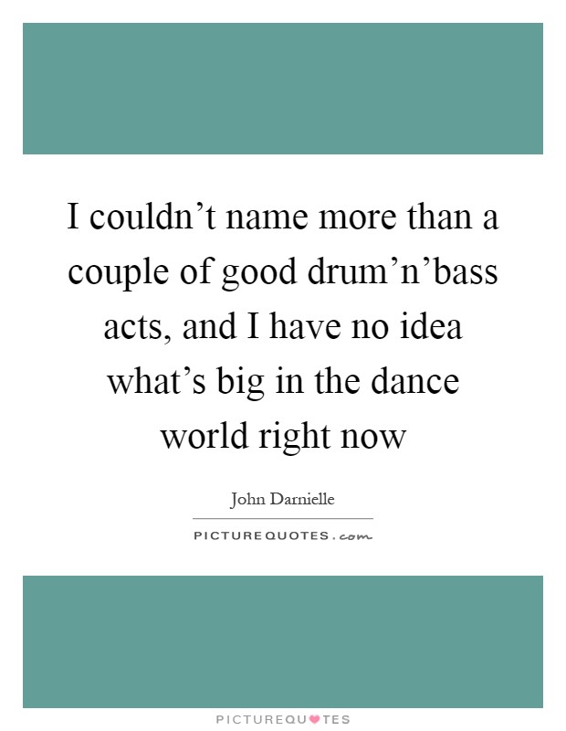 I couldn't name more than a couple of good drum'n'bass acts, and I have no idea what's big in the dance world right now Picture Quote #1