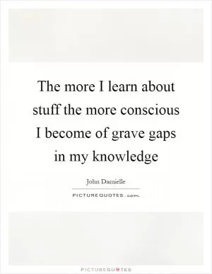 The more I learn about stuff the more conscious I become of grave gaps in my knowledge Picture Quote #1