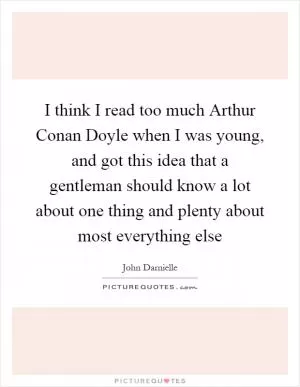 I think I read too much Arthur Conan Doyle when I was young, and got this idea that a gentleman should know a lot about one thing and plenty about most everything else Picture Quote #1
