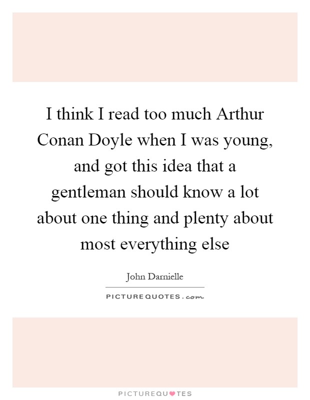 I think I read too much Arthur Conan Doyle when I was young, and got this idea that a gentleman should know a lot about one thing and plenty about most everything else Picture Quote #1