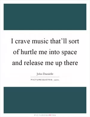 I crave music that’ll sort of hurtle me into space and release me up there Picture Quote #1