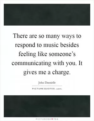 There are so many ways to respond to music besides feeling like someone’s communicating with you. It gives me a charge Picture Quote #1