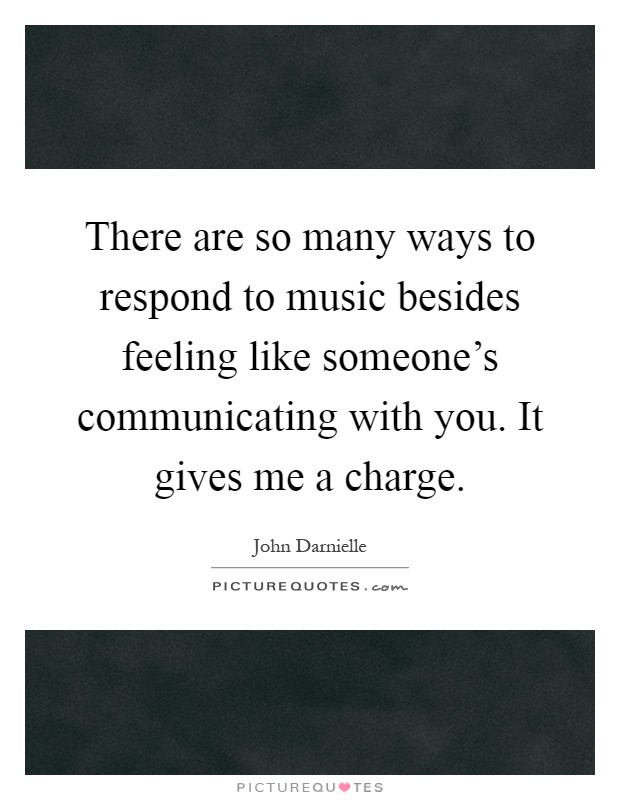 There are so many ways to respond to music besides feeling like someone's communicating with you. It gives me a charge Picture Quote #1