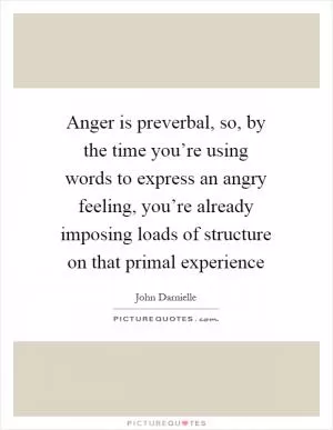 Anger is preverbal, so, by the time you’re using words to express an angry feeling, you’re already imposing loads of structure on that primal experience Picture Quote #1