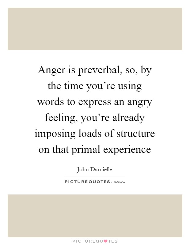 Anger is preverbal, so, by the time you're using words to express an angry feeling, you're already imposing loads of structure on that primal experience Picture Quote #1