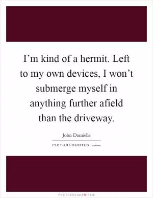 I’m kind of a hermit. Left to my own devices, I won’t submerge myself in anything further afield than the driveway Picture Quote #1