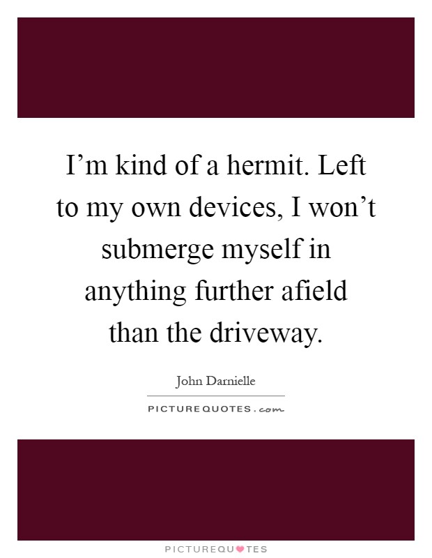 I'm kind of a hermit. Left to my own devices, I won't submerge myself in anything further afield than the driveway Picture Quote #1