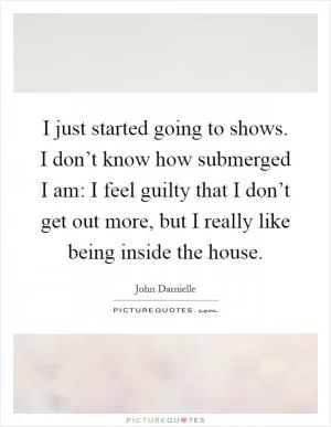 I just started going to shows. I don’t know how submerged I am: I feel guilty that I don’t get out more, but I really like being inside the house Picture Quote #1