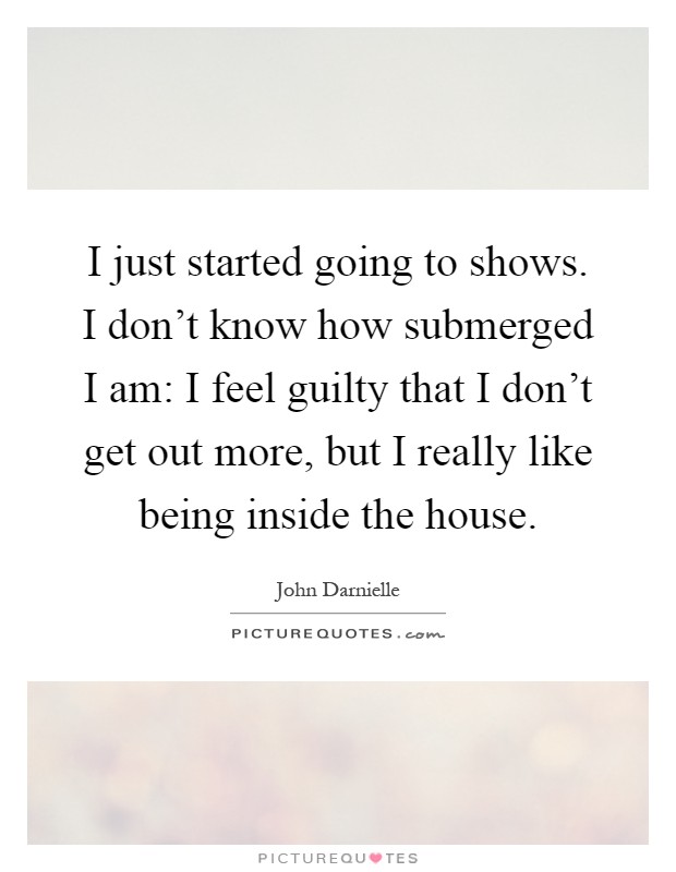 I just started going to shows. I don't know how submerged I am: I feel guilty that I don't get out more, but I really like being inside the house Picture Quote #1