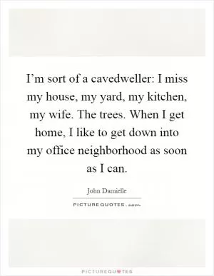 I’m sort of a cavedweller: I miss my house, my yard, my kitchen, my wife. The trees. When I get home, I like to get down into my office neighborhood as soon as I can Picture Quote #1