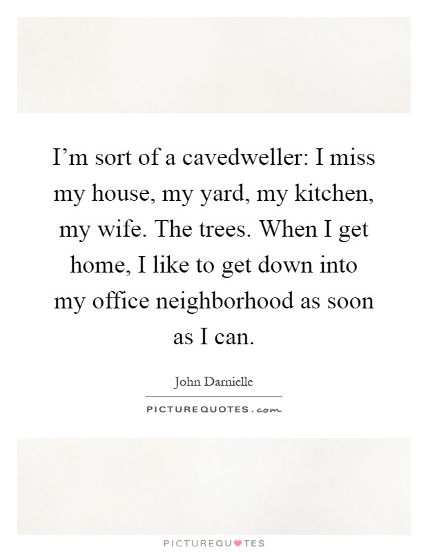 I'm sort of a cavedweller: I miss my house, my yard, my kitchen, my wife. The trees. When I get home, I like to get down into my office neighborhood as soon as I can Picture Quote #1
