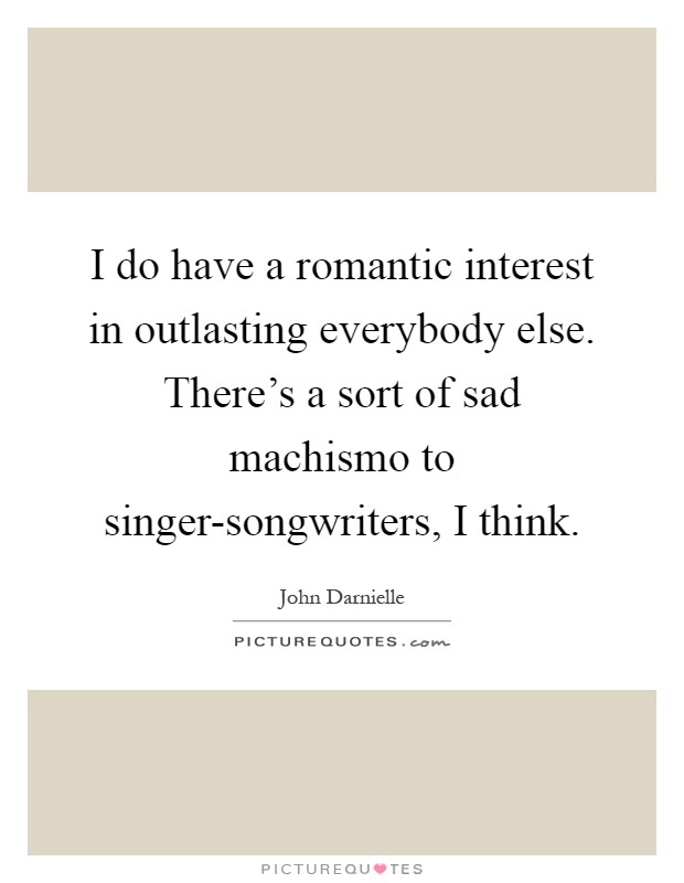 I do have a romantic interest in outlasting everybody else. There's a sort of sad machismo to singer-songwriters, I think Picture Quote #1