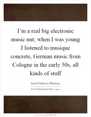 I’m a real big electronic music nut; when I was young I listened to musique concrete, German music from Cologne in the early 50s, all kinds of stuff Picture Quote #1