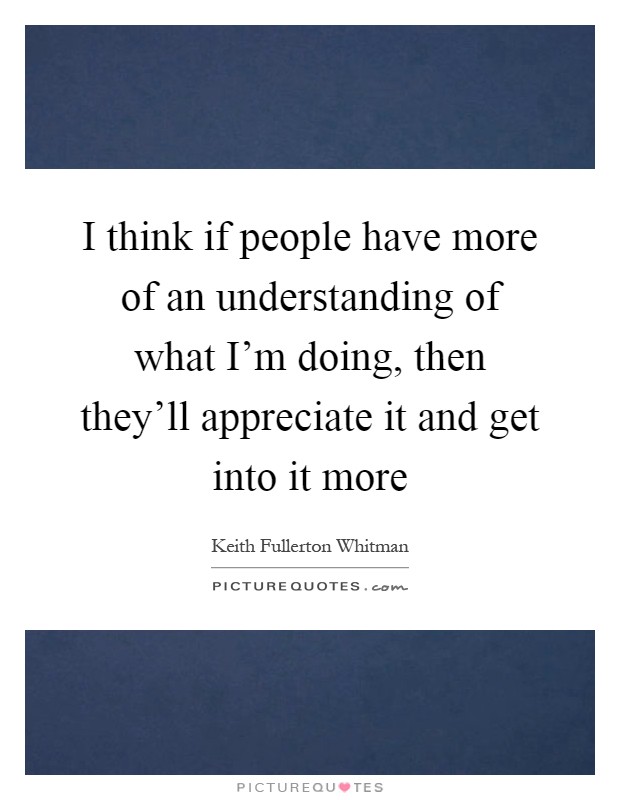 I think if people have more of an understanding of what I'm doing, then they'll appreciate it and get into it more Picture Quote #1