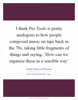 I think Pro Tools is pretty analogous to how people composed music on tape back in the 70s, taking little fragments of things and saying, ‘How can we organize these in a sensible way’ Picture Quote #1