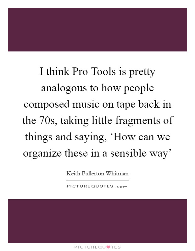 I think Pro Tools is pretty analogous to how people composed music on tape back in the 70s, taking little fragments of things and saying, ‘How can we organize these in a sensible way' Picture Quote #1