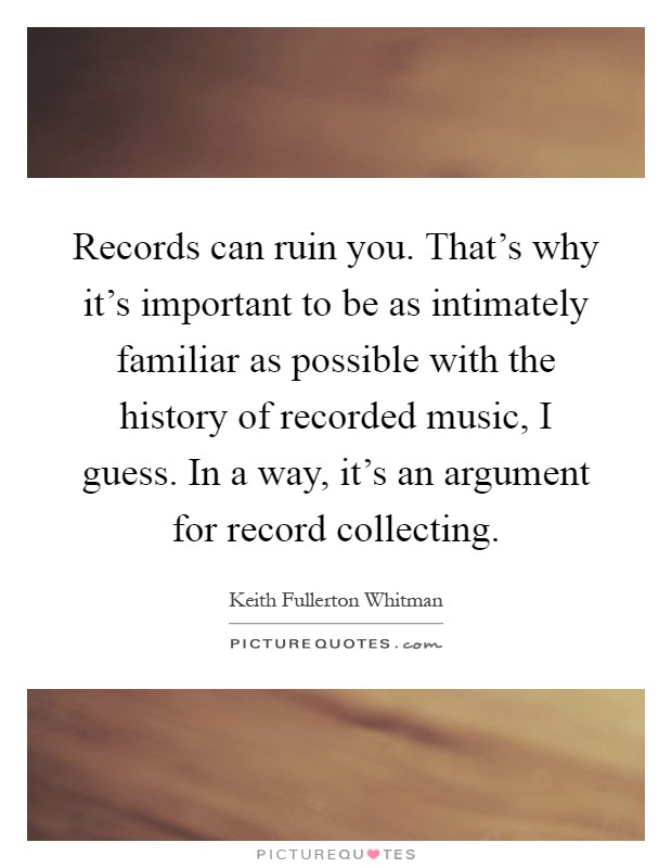 Records can ruin you. That's why it's important to be as intimately familiar as possible with the history of recorded music, I guess. In a way, it's an argument for record collecting Picture Quote #1