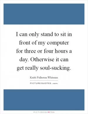 I can only stand to sit in front of my computer for three or four hours a day. Otherwise it can get really soul-sucking Picture Quote #1