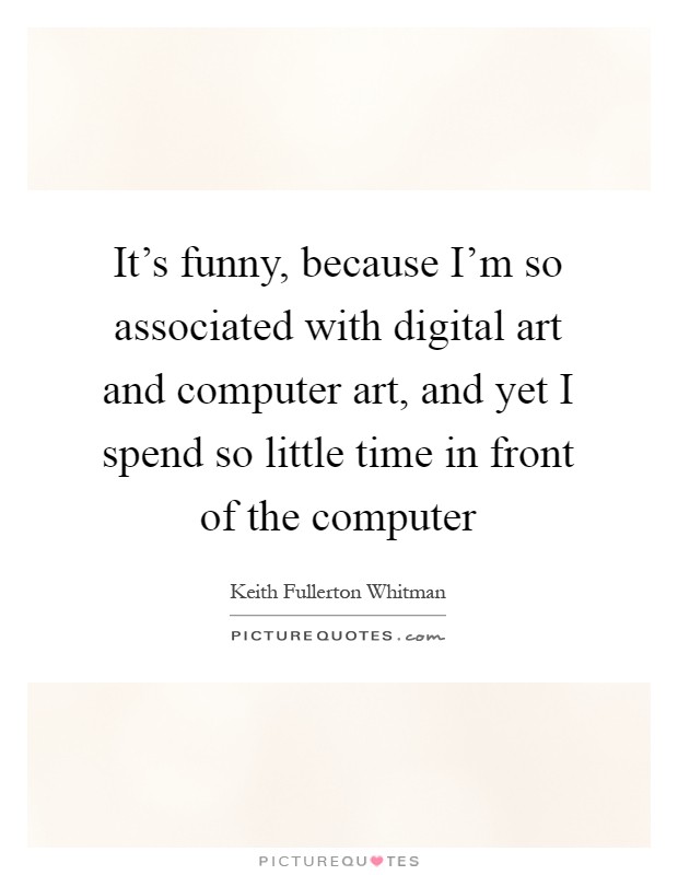 It's funny, because I'm so associated with digital art and computer art, and yet I spend so little time in front of the computer Picture Quote #1