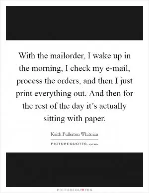 With the mailorder, I wake up in the morning, I check my e-mail, process the orders, and then I just print everything out. And then for the rest of the day it’s actually sitting with paper Picture Quote #1