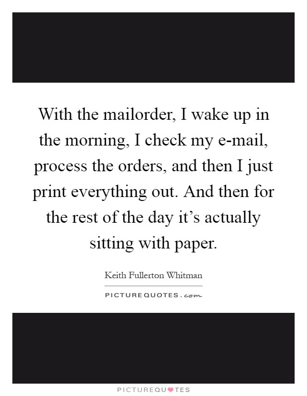 With the mailorder, I wake up in the morning, I check my e-mail, process the orders, and then I just print everything out. And then for the rest of the day it's actually sitting with paper Picture Quote #1