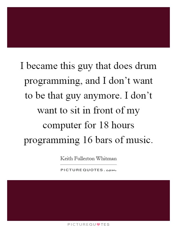 I became this guy that does drum programming, and I don't want to be that guy anymore. I don't want to sit in front of my computer for 18 hours programming 16 bars of music Picture Quote #1
