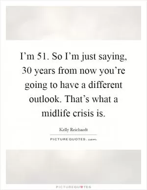 I’m 51. So I’m just saying, 30 years from now you’re going to have a different outlook. That’s what a midlife crisis is Picture Quote #1