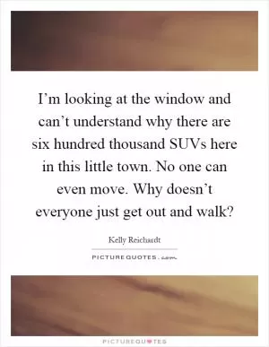 I’m looking at the window and can’t understand why there are six hundred thousand SUVs here in this little town. No one can even move. Why doesn’t everyone just get out and walk? Picture Quote #1