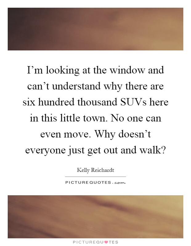 I'm looking at the window and can't understand why there are six hundred thousand SUVs here in this little town. No one can even move. Why doesn't everyone just get out and walk? Picture Quote #1
