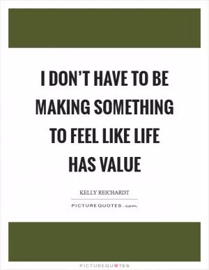 I don’t have to be making something to feel like life has value Picture Quote #1