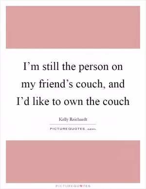 I’m still the person on my friend’s couch, and I’d like to own the couch Picture Quote #1
