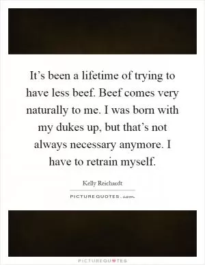 It’s been a lifetime of trying to have less beef. Beef comes very naturally to me. I was born with my dukes up, but that’s not always necessary anymore. I have to retrain myself Picture Quote #1