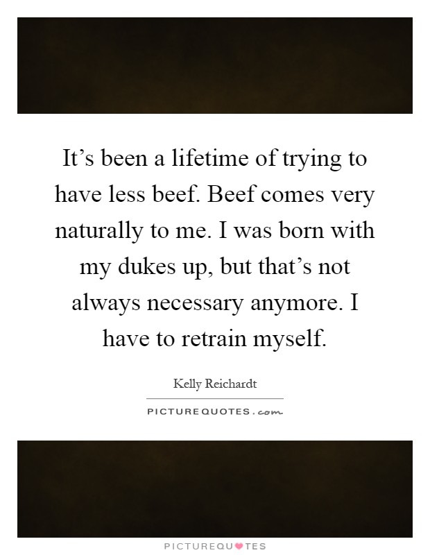 It's been a lifetime of trying to have less beef. Beef comes very naturally to me. I was born with my dukes up, but that's not always necessary anymore. I have to retrain myself Picture Quote #1
