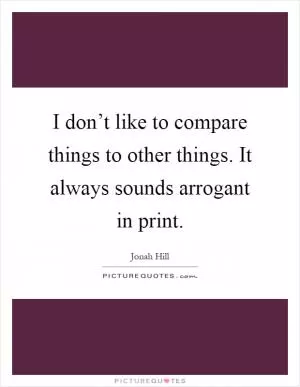 I don’t like to compare things to other things. It always sounds arrogant in print Picture Quote #1