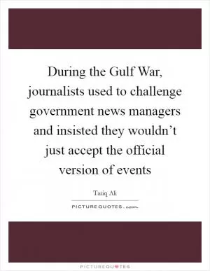 During the Gulf War, journalists used to challenge government news managers and insisted they wouldn’t just accept the official version of events Picture Quote #1