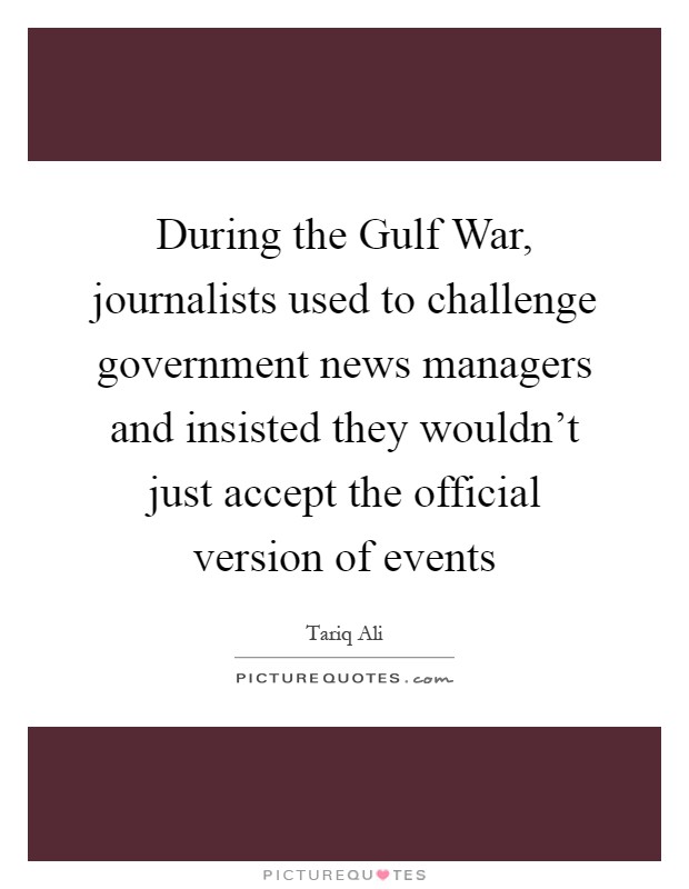 During the Gulf War, journalists used to challenge government news managers and insisted they wouldn't just accept the official version of events Picture Quote #1
