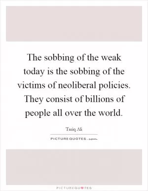 The sobbing of the weak today is the sobbing of the victims of neoliberal policies. They consist of billions of people all over the world Picture Quote #1