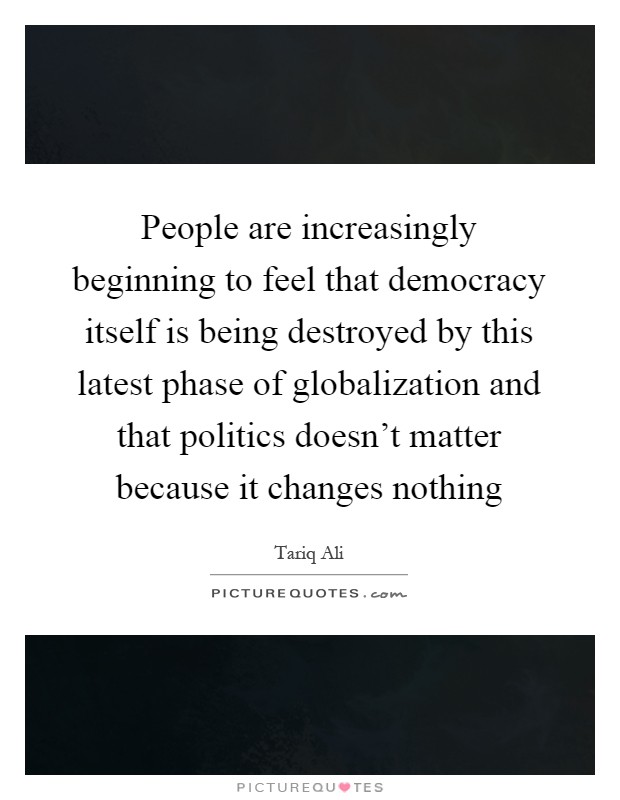 People are increasingly beginning to feel that democracy itself is being destroyed by this latest phase of globalization and that politics doesn't matter because it changes nothing Picture Quote #1