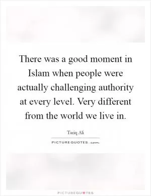 There was a good moment in Islam when people were actually challenging authority at every level. Very different from the world we live in Picture Quote #1