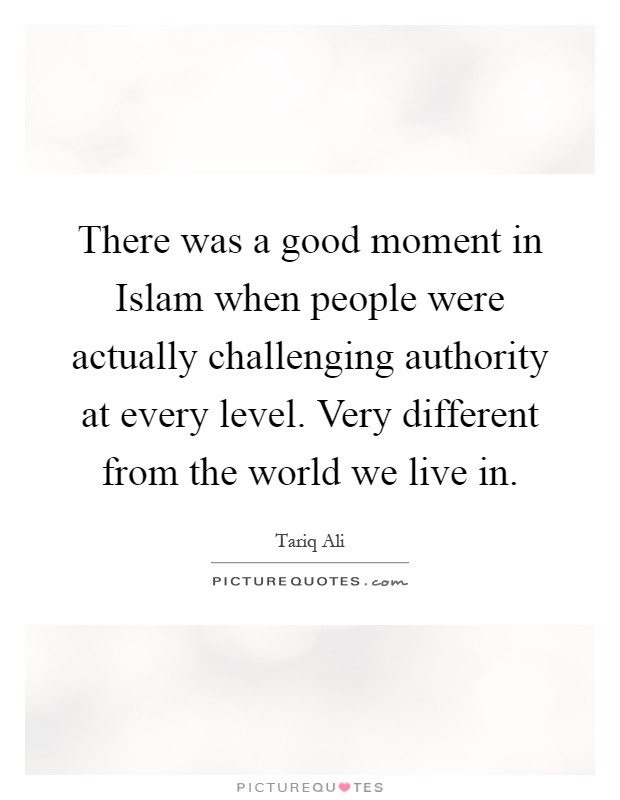 There was a good moment in Islam when people were actually challenging authority at every level. Very different from the world we live in Picture Quote #1
